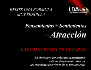   EXISTE UNA FORMULA  MUY SENCILLA  Pensamientos + Sentimientos =  Atracción La clave para controlar tus pensamientos está en simplemente observar las emociones que vienen de tu pensamiento. LAS EMOCIONES TE GUIARAN 