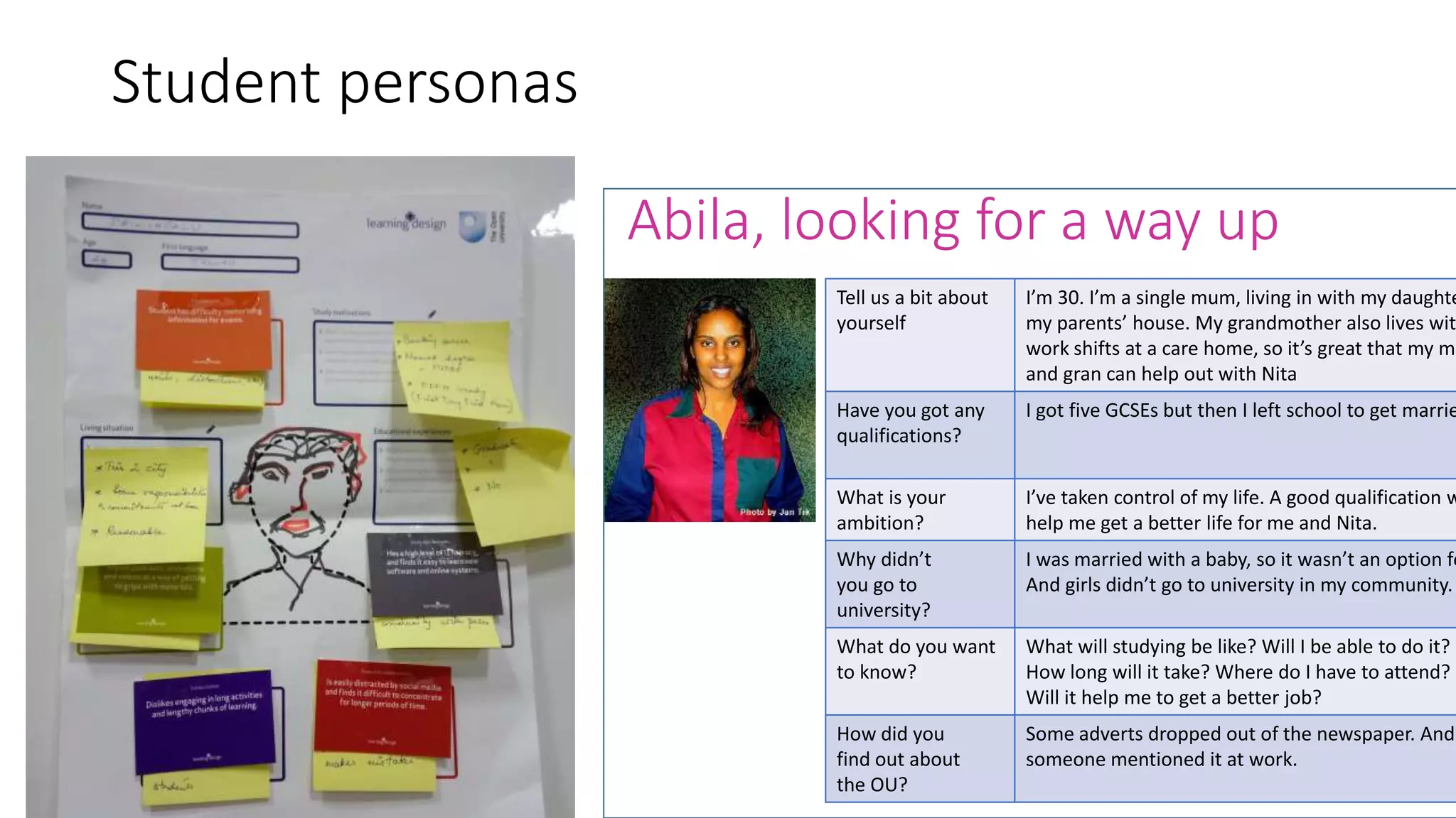 Student personas
Abila, looking for a way up
Tell us a bit about
yourself
I’m 30. I’m a single mum, living in with my daughte
my parents’ house. My grandmother also lives wit
work shifts at a care home, so it’s great that my mu
and gran can help out with Nita
Have you got any
qualifications?
I got five GCSEs but then I left school to get marrie
What is your
ambition?
I’ve taken control of my life. A good qualification w
help me get a better life for me and Nita.
Why didn’t
you go to
university?
I was married with a baby, so it wasn’t an option fo
And girls didn’t go to university in my community.
What do you want
to know?
What will studying be like? Will I be able to do it?
How long will it take? Where do I have to attend?
Will it help me to get a better job?
How did you
find out about
the OU?
Some adverts dropped out of the newspaper. And
someone mentioned it at work.
 