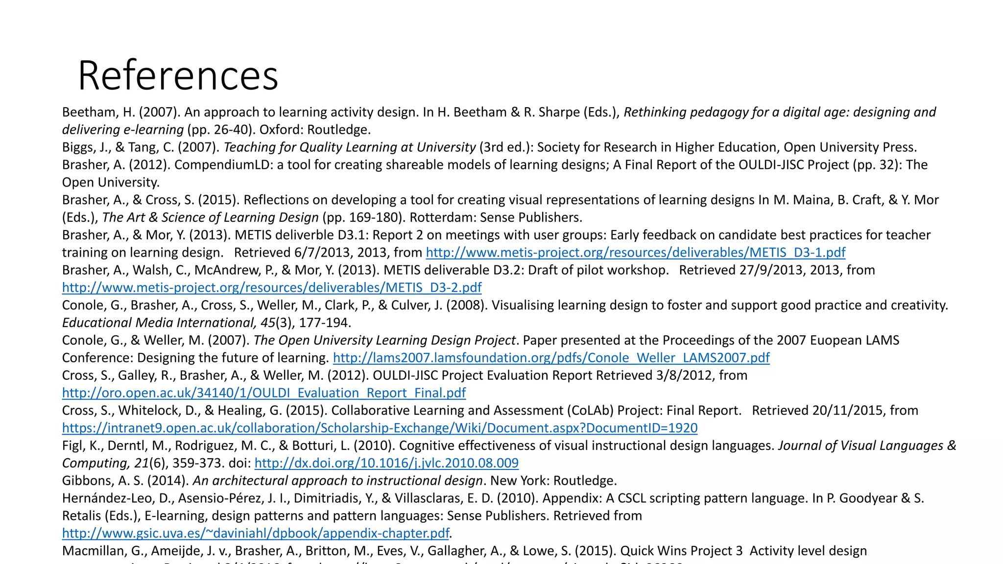 References
Beetham, H. (2007). An approach to learning activity design. In H. Beetham & R. Sharpe (Eds.), Rethinking pedagogy for a digital age: designing and
delivering e-learning (pp. 26-40). Oxford: Routledge.
Biggs, J., & Tang, C. (2007). Teaching for Quality Learning at University (3rd ed.): Society for Research in Higher Education, Open University Press.
Brasher, A. (2012). CompendiumLD: a tool for creating shareable models of learning designs; A Final Report of the OULDI-JISC Project (pp. 32): The
Open University.
Brasher, A., & Cross, S. (2015). Reflections on developing a tool for creating visual representations of learning designs In M. Maina, B. Craft, & Y. Mor
(Eds.), The Art & Science of Learning Design (pp. 169-180). Rotterdam: Sense Publishers.
Brasher, A., & Mor, Y. (2013). METIS deliverble D3.1: Report 2 on meetings with user groups: Early feedback on candidate best practices for teacher
training on learning design. Retrieved 6/7/2013, 2013, from http://www.metis-project.org/resources/deliverables/METIS_D3-1.pdf
Brasher, A., Walsh, C., McAndrew, P., & Mor, Y. (2013). METIS deliverable D3.2: Draft of pilot workshop. Retrieved 27/9/2013, 2013, from
http://www.metis-project.org/resources/deliverables/METIS_D3-2.pdf
Conole, G., Brasher, A., Cross, S., Weller, M., Clark, P., & Culver, J. (2008). Visualising learning design to foster and support good practice and creativity.
Educational Media International, 45(3), 177-194.
Conole, G., & Weller, M. (2007). The Open University Learning Design Project. Paper presented at the Proceedings of the 2007 Euopean LAMS
Conference: Designing the future of learning. http://lams2007.lamsfoundation.org/pdfs/Conole_Weller_LAMS2007.pdf
Cross, S., Galley, R., Brasher, A., & Weller, M. (2012). OULDI-JISC Project Evaluation Report Retrieved 3/8/2012, from
http://oro.open.ac.uk/34140/1/OULDI_Evaluation_Report_Final.pdf
Cross, S., Whitelock, D., & Healing, G. (2015). Collaborative Learning and Assessment (CoLAb) Project: Final Report. Retrieved 20/11/2015, from
https://intranet9.open.ac.uk/collaboration/Scholarship-Exchange/Wiki/Document.aspx?DocumentID=1920
Figl, K., Derntl, M., Rodriguez, M. C., & Botturi, L. (2010). Cognitive effectiveness of visual instructional design languages. Journal of Visual Languages &
Computing, 21(6), 359-373. doi: http://dx.doi.org/10.1016/j.jvlc.2010.08.009
Gibbons, A. S. (2014). An architectural approach to instructional design. New York: Routledge.
Hernández-Leo, D., Asensio-Pérez, J. I., Dimitriadis, Y., & Villasclaras, E. D. (2010). Appendix: A CSCL scripting pattern language. In P. Goodyear & S.
Retalis (Eds.), E-learning, design patterns and pattern languages: Sense Publishers. Retrieved from
http://www.gsic.uva.es/~daviniahl/dpbook/appendix-chapter.pdf.
Macmillan, G., Ameijde, J. v., Brasher, A., Britton, M., Eves, V., Gallagher, A., & Lowe, S. (2015). Quick Wins Project 3 Activity level design
 