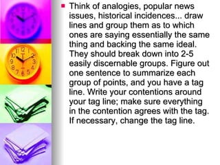Think of analogies, popular news issues, historical incidences... draw lines and group them as to which ones are saying essentially the same thing and backing the same ideal. They should break down into 2-5 easily discernable groups. Figure out one sentence to summarize each group of points, and you have a tag line. Write your contentions around your tag line; make sure everything in the contention agrees with the tag. If necessary, change the tag line.  