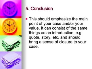 5. Conclusion  This should emphasize the main point of your case and/or your value. It can consist of the same things as an introduction, e.g. quote, story, etc. and should bring a sense of closure to your case.  