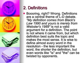 2. Definitions  Boooring, right? Wrong. Definitions are a central theme of L-D debate.  "My definition comes from Black's Law 1990 and yours is merely from Webster's 1989"  is not a valid argument for a definition. The point is not where it came from, but which definition best suits the topic and makes the most sense. It is wise to define almost every word in the resolution - the less important the word, the shorter the definition, but even words like "is" and "the" can be twisted by opponents.  