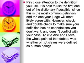 Pay close attention to the definition you use. It is best to use the first one out of the dictionary if possible, since this is the most common definition and the one your judge will most likely agree with. However, check and double check to make sure your definition has no connotations you don't want, and doesn't conflict with your case. To cite Abe and Steve: the whole point of that debate was whether or not slaves were defined as human beings.  