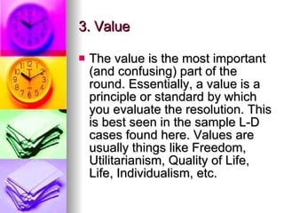 3. Value  The value is the most important (and confusing) part of the round. Essentially, a value is a principle or standard by which you evaluate the resolution. This is best seen in the sample L-D cases found here. Values are usually things like Freedom, Utilitarianism, Quality of Life, Life, Individualism, etc.  