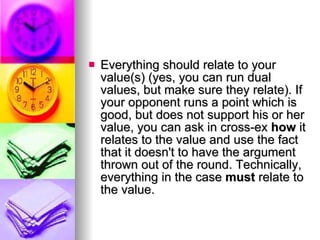 Everything should relate to your value(s) (yes, you can run dual values, but make sure they relate). If your opponent runs a point which is good, but does not support his or her value, you can ask in cross-ex  how  it relates to the value and use the fact that it doesn't to have the argument thrown out of the round. Technically, everything in the case  must  relate to the value.  