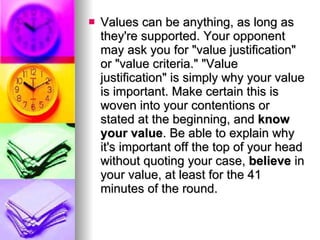 Values can be anything, as long as they're supported. Your opponent may ask you for "value justification" or "value criteria." "Value justification" is simply why your value is important. Make certain this is woven into your contentions or stated at the beginning, and  know your value . Be able to explain why it's important off the top of your head without quoting your case,  believe  in your value, at least for the 41 minutes of the round.  
