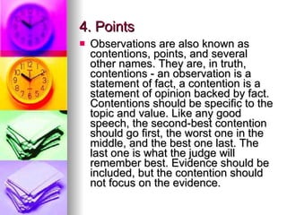 4. Points  Observations are also known as contentions, points, and several other names. They are, in truth, contentions - an observation is a statement of fact, a contention is a statement of opinion backed by fact. Contentions should be specific to the topic and value. Like any good speech, the second-best contention should go first, the worst one in the middle, and the best one last. The last one is what the judge will remember best. Evidence should be included, but the contention should not focus on the evidence.  