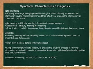 Symptoms, Characteristics & Diagnosis  INTEGRATION  The ability to arrange thought processes in logical order, critically understand the information beyond “literal meaning” and then effectively arrange the information for presentation to others.  Sequencing – difficulty learning information in proper sequence.  Abstraction - difficulty inferring the meaning Organization -  Inability to organize thought patterns and logistics of day-to-day tasks.  MEMORY  Working memory deficits – Inability to hold on to “information fragments” must be presented as a full concept. Short-term memory deficits- information recall Long-term memory deficits- inability to engage the physical process of “moving” information from short to long term memories. Associated with insufficient metacognitive skills. (i.e. Study skills)  (Sources: ldanatl.org, 2005-2011, Turnbull, et., al 2004) 