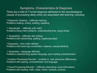 There are a total of 7 formal diagnosis attributed to the neurobiological causes of processing delay which are associated with learning, including: Diagnosis: Dyslexia :: (difficulty reading) Problems reading, writing, spelling, speaking Dyscalculia  :: (difficulty with math) Problems doing math problems, understanding time, using money Dysgraphia :: (difficulty with writing) Problems with handwriting, spelling, organizing ideas Dyspraxia :: (fine motor deficits) Problems with hand–eye coordination, balance, manual dexterity Dysphasia :: (language difficulty) Problems understanding spoken language, poor reading comprehension Auditory Processing Disorder :: (Inability to  hear phonemic differences) Problems with reading, comprehension and language  Visual Processing Disorder :: (difficulty interpreting visual information) Problems with reading, math, maps, charts, symbols, pictures   Symptoms, Characteristics & Diagnosis  