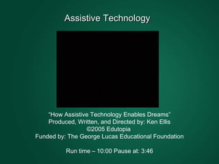 Assistive Technology  “ How Assistive Technology Enables Dreams” Produced, Written, and Directed by: Ken Ellis ©2005 Edutopia  Funded by: The George Lucas Educational Foundation Run time – 10:00 Pause at: 3:46 