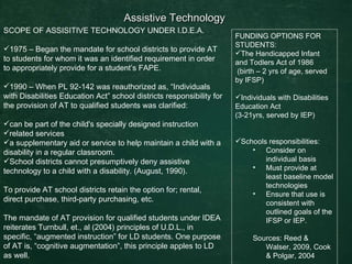 Assistive Technology  SCOPE OF ASSISITIVE TECHNOLOGY UNDER I.D.E.A. 1975 – Began the mandate for school districts to provide AT to students for whom it was an identified requirement in order to appropriately provide for a student’s FAPE.  1990 – When PL 92-142 was reauthorized as, “Individuals with Disabilities Education Act” school districts responsibility for the provision of AT to qualified students was clarified: can be part of the child's specially designed instruction related services a supplementary aid or service to help maintain a child with a disability in a regular classroom.  School districts cannot presumptively deny assistive technology to a child with a disability. (August, 1990). To provide AT school districts retain the option for; rental, direct purchase, third-party purchasing, etc.  The mandate of AT provision for qualified students under IDEA reiterates Turnbull, et., al (2004) principles of U.D.L., in specific, “augmented instruction” for LD students. One purpose of AT is, “cognitive augmentation”, this principle apples to LD as well. FUNDING OPTIONS FOR STUDENTS: The Handicapped Infant and Todlers Act of 1986 (birth – 2 yrs of age, served by IFSP) Individuals with Disabilities Education Act  (3-21yrs, served by IEP) Schools responsibilities: Consider on individual basis  Must provide at least baseline model technologies  Ensure that use is consistent with outlined goals of the IFSP or IEP. Sources: Reed & Walser, 2009, Cook & Polgar, 2004 