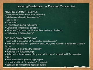 Learning Disabilities :: A Personal Perspective ADVERSE COMMON FEELINGS (some persist, some have been delt with) Intellectual inferiority (internalized) Depression  Frustration  Physical and mental exhaustion  Occasional loneliness / isolation  “ Othering” (by certain family members and school admin.)  Feelings of a “trapped mind” POSITIVE COMMON FEELINGS  Learned the principles of, “respectful assertiveness” “ Learned helplessness” (Turnnull, et al, 2004) has not been a persistent problem for me Development of a “healthy rebellion”  Fortitude and follow-through Aided in the development of my work ethic, once I understood LDs pervasive impact  Hold educational gains in high regard  Have the ability to “hyperfocus”, if needed Sensitive to the learning needs of others  
