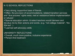 K-12 SCHOOL REFLECTIONS  Very strong, supportive base of friends  Often, the provision of accommodations, related transition services and “due process” rights were; met w/ resistance before implementation or refused  Special education admin. & select teachers would demean and devalue me by their actions and words. (e.g. “not college material”, “the 504 kid”. ) Learned self-advocacy skills  UNIVERSITY REFLECTIONS  Overall, much more positive, inclusive experience Person-first treatment 