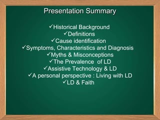 Presentation Summary Historical Background  Definitions  Cause identification  Symptoms, Characteristics and Diagnosis  Myths & Misconceptions The Prevalence  of LD Assistive Technology & LD A personal perspective : Living with LD LD & Faith  
