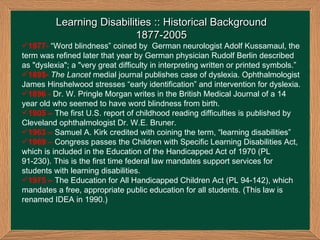Learning Disabilities :: Historical Background 1877-2005 1877-   “Word blindness” coined by  German neurologist Adolf Kussamaul, the term was refined later that year by German physician Rudolf Berlin described as "dyslexia"; a "very great difficulty in interpreting written or printed symbols.” 1895-  The Lancet  medial journal publishes case of dyslexia. Ophthalmologist James Hinshelwood stresses “early identification” and intervention for dyslexia. 1896 -  Dr. W. Pringle Morgan writes in the British Medical Journal of a 14 year old who seemed to have word blindness from birth.  1905 –  The first U.S. report of childhood reading difficulties is published by Cleveland ophthalmologist Dr. W.E. Bruner. 1963 –   Samuel A. Kirk credited with coining the term, “learning disabilities” 1969 –  Congress passes the Children with Specific Learning Disabilities Act, which is included in the Education of the Handicapped Act of 1970 (PL 91-230). This is the first time federal law mandates support services for students with learning disabilities. 1975 –  The Education for All Handicapped Children Act (PL 94-142), which mandates a free, appropriate public education for all students. (This law is renamed IDEA in 1990.) 