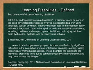 Learning Disabilities :: Defined  Two primary definitions of learning disabilities: I.D.E.A. and “specific learning disabilities” - a disorder in one or more of the basic psychological processes involved in understanding or in using language, spoken or written, that may manifest itself in the imperfect ability to listen, think, speak, read, write, spell, or to do mathematical calculations, including conditions such as perceptual disabilities, brain injury, minimal brain dysfunction, dyslexia, and developmental aphasia. National Joint Committee on Learning Disabilities (NJCLD): . . . refers to a heterogeneous group of disorders manifested by significant difficulties in the acquisition and use of listening, speaking, reading, writing, reasoning, or mathematical abilities. These disorders are intrinsic to the individual, presumed to be due to central nervous system dysfunction, and may occur across the life span”. . . Sources: nichcy.org, 2011, National Joint Committee on Learning Disabilities [NJCLD], 1990  