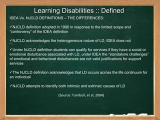 Learning Disabilities :: Defined  IDEA Vs. NJCLD DEFINITIONS – THE DIFFERENCES: NJCLD definition adopted in 1990 in response to the limited scope and “controversy” of the IDEA definition  NJCLD acknowledges the heterogeneous nature of LD, IDEA does not Under NJCLD definition students can qualify for services if they have a social or emotional disturbance associated with LD, under IDEA the “standalone challenges” of emotional and behavioral disturbances are not valid justifications for support services The NJCLD definition acknowledges that LD occurs across the life continuum for an individual NJCLD attempts to identify both intrinsic and extrinsic causes of LD   (Source: Turnbull, et al, 2004) 