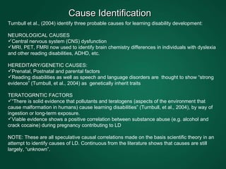 Cause Identification  Turnbull et al., (2004) identify three probable causes for learning disability development: NEUROLOGICAL CAUSES Central nervous system (CNS) dysfunction  MRI, PET, FMRI now used to identify brain chemistry differences in individuals with dyslexia and other reading disabilities, ADHD, etc.  HEREDITARY/GENETIC CAUSES: Prenatal, Postnatal and parental factors  Reading disabilities as well as speech and language disorders are  thought to show “strong evidence” (Turnbull, et al., 2004) as  genetically inherit traits TERATOGRNTIC FACTORS  “ There is solid evidence that pollutants and teratogens (aspects of the environment that cause malformation in humans) cause learning disabilities” (Turnbull, et al., 2004), by way of ingestion or long-term exposure.  Viable evidence shows a positive correlation between substance abuse (e.g. alcohol and crack cocaine) during pregnancy contributing to LD  NOTE: These are all speculative causal correlations made on the basis scientific theory in an attempt to identify causes of LD. Continuous from the literature shows that causes are still largely, “unknown”.  