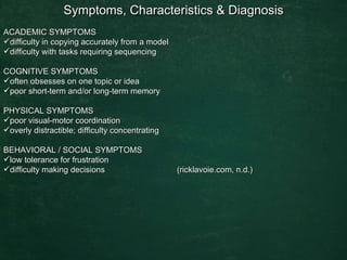 Symptoms, Characteristics & Diagnosis  ACADEMIC SYMPTOMS  difficulty in copying accurately from a model  difficulty with tasks requiring sequencing  COGNITIVE SYMPTOMS  often obsesses on one topic or idea  poor short-term and/or long-term memory  PHYSICAL SYMPTOMS  poor visual-motor coordination  overly distractible; difficulty concentrating  BEHAVIORAL / SOCIAL SYMPTOMS  low tolerance for frustration  difficulty making decisions  (ricklavoie.com, n.d.) 