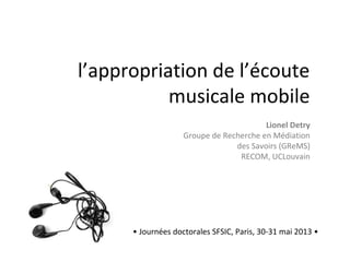 l’appropriation de l’écoute
musicale mobile
• Journées doctorales SFSIC, Paris, 30-31 mai 2013 •
Lionel Detry
Groupe de Recherche en Médiation
des Savoirs (GReMS)
RECOM, UCLouvain
 