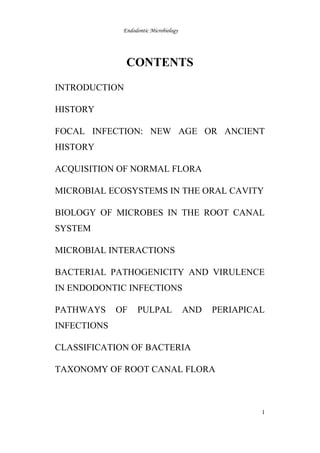 Endodontic Microbiology
CONTENTS
INTRODUCTION
HISTORY
FOCAL INFECTION: NEW AGE OR ANCIENT
HISTORY
ACQUISITION OF NORMAL FLORA
MICROBIAL ECOSYSTEMS IN THE ORAL CAVITY
BIOLOGY OF MICROBES IN THE ROOT CANAL
SYSTEM
MICROBIAL INTERACTIONS
BACTERIAL PATHOGENICITY AND VIRULENCE
IN ENDODONTIC INFECTIONS
PATHWAYS OF PULPAL AND PERIAPICAL
INFECTIONS
CLASSIFICATION OF BACTERIA
TAXONOMY OF ROOT CANAL FLORA
1
 