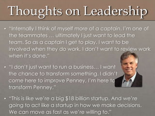 Thoughts on Leadership
• “Internally I think of myself more of a captain. I‟m one of
the teammates … ultimately I just want to lead the
team. So as a captain I get to play. I want to be
involved when they do work, I don‟t want to review work
when it‟s done.”
• “I don‟t just want to run a business… I want
the chance to transform something. I didn‟t
come here to improve Penney, I‟m here to
transform Penney.”
• “This is like we‟re a big $18 billion startup. And we‟re
going to act like a startup in how we make decisions.
We can move as fast as we‟re willing to.”
 