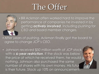 The Offer
• Bill Ackman often worked hard to improve the
performance of companies he invested in by
getting actively involved, including pushing for
CEO and board member changes.
• After years of pushing, Ackman finally got the board to
agree to change JCP‟s CEO.
• Johnson received $50 million worth of JCP stock
with a 6-year restriction. If the stock was below
the price at which he received them, he would get
nothing. Johnson also purchased the same
number of shares with his own money. His future
is their future. Stock up 10% on announcement.
 
