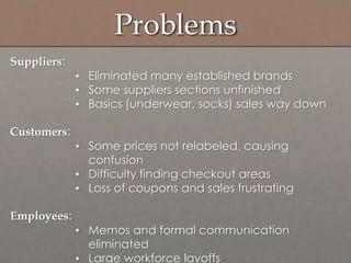 Suppliers:
• Eliminated many established brands
• Some suppliers sections unfinished
• Basics (underwear, socks) sales way down
Customers:
• Some prices not relabeled, causing
confusion
• Difficulty finding checkout areas
• Loss of coupons and sales frustrating
Employees:
• Memos and formal communication
eliminated
• Large workforce layoffs
Problems
 