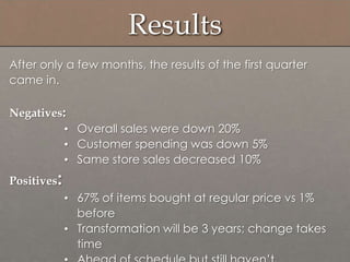 Results
After only a few months, the results of the first quarter
came in.
Negatives:
• Overall sales were down 20%
• Customer spending was down 5%
• Same store sales decreased 10%
Positives:
• 67% of items bought at regular price vs 1%
before
• Transformation will be 3 years; change takes
time
 