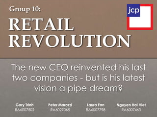 RETAIL
REVOLUTION
Gary Trinh
RA6007502
Peter Marozzi
RA6027065
Laura Fan
RA6007798
Nguyen Hai Viet
RA6007463
The new CEO reinvented his last
two companies - but is his latest
vision a pipe dream?
Group 10:
 