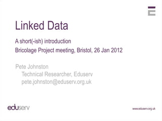 Linked Data
A short(-ish) introduction
Bricolage Project meeting, Bristol, 26 Jan 2012

Pete Johnston
  Technical Researcher, Eduserv
  pete.johnston@eduserv.org.uk
 