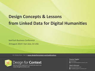 Design 
Concepts 
& 
Lessons 
from 
Linked 
Data 
for 
Digital 
Humani8es 
www.designforcontext.com 
Duane 
Degler 
@ddegler 
duane@designforcontext.com 
Neal 
Johnson 
@vanWinkleTunes 
neal@designforcontext.com 
SemTech 
Business 
Conference 
20 
August 
2014 
• 
San 
Jose, 
CA 
USA 
On 
Slideshare 
: 
Go 
to 
www.designforcontext.com/publicaNons 
 