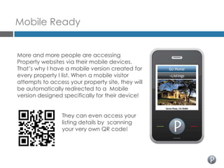 Mobile Ready


More and more people are accessing
Property websites via their mobile devices.
That’s why I have a mobile version created for
every property I list. When a mobile visitor
attempts to access your property site, they will
be automatically redirected to a Mobile
version designed specifically for their device!


                 They can even access your
                 listing details by scanning
                 your very own QR code!
 