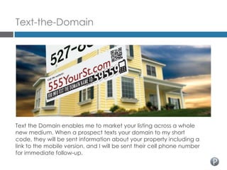 Text-the-Domain




Text the Domain enables me to market your listing across a whole
new medium. When a prospect texts your domain to my short
code, they will be sent information about your property including a
link to the mobile version, and I will be sent their cell phone number
for immediate follow-up.
 
