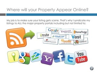 Where will your Property Appear Online?

My job is to make sure your listing gets scene. That’s why I syndicate my
listings to ALL the major property portals including but not limited to:
 