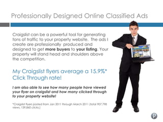 Professionally Designed Online Classified Ads

Craigslist can be a powerful tool for generating
tons of traffic to your property website. The ads I
create are professionally produced and
designed to get more buyers to your listing. Your
property will stand head and shoulders above
the competition.


My Craigslist flyers average a 15.9%*
Click Through rate!
I am also able to see how many people have viewed
your flyer on craigslist and how many clicked through
to your property website!

*Craigslist flyers posted from Jan 2011 through March 2011 (total 907,798
views, 139,860 clicks.)
 