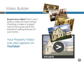 Video Builder

Buyers love video! That’s why I
build a video for each listing.
Creating a video is a great
way to showcase all of the
important selling features of
your home.


Your Property Video
can also appear on
YouTube!
 