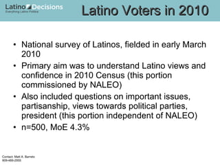 National survey of Latinos, fielded in early March 2010 Primary aim was to understand Latino views and confidence in 2010 Census (this portion commissioned by NALEO) Also included questions on important issues, partisanship, views towards political parties, president (this portion independent of NALEO) n=500, MoE 4.3% Latino Voters in 2010 