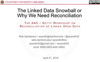 STANFORD UNIVERSITY LIBRARIES
The Linked Data Snowball or
Why We Need Reconciliation
April 4th, 2016
TH E AAC / G E T T Y WO R K S H O P O N
R E C O N C I L I AT I O N O F L I N K E D OP E N D ATA
Rob Sanderson / azaroth@stanford.edu / @azaroth42
web.stanford.edu/~azaroth/#me
azaroth42@gmail.com / +azaroth42
orcid: 0000-0003-4441-6852
 