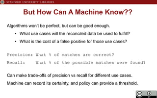 But How Can A Machine Know??
Algorithms won't be perfect, but can be good enough.
•  What use cases will the reconciled data be used to fulfill?
•  What is the cost of a false positive for those use cases?
Precision: What % of matches are correct?
Recall: What % of the possible matches were found?
Can make trade-offs of precision vs recall for different use cases.
Machine can record its certainty, and policy can provide a threshold.
 