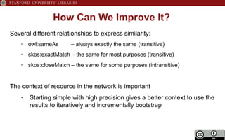 How Can We Improve It?
Several different relationships to express similarity:
•  owl:sameAs – always exactly the same (transitive)
•  skos:exactMatch – the same for most purposes (transitive)
•  skos:closeMatch – the same for some purposes (intransitive)
The context of resource in the network is important
•  Starting simple with high precision gives a better context to use the
results to iteratively and incrementally bootstrap
 