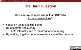 The Hard Question
How can we be more useful than DBPedia
for our own entities?
•  Focus on unique selling points
•  Demonstrate value early,
both internally and to the broader community
•  By working together to increase the value of the network
 