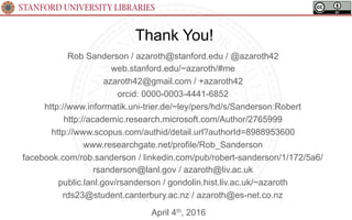 STANFORD UNIVERSITY LIBRARIES
Thank You!
April 4th, 2016
Rob Sanderson / azaroth@stanford.edu / @azaroth42
web.stanford.edu/~azaroth/#me
azaroth42@gmail.com / +azaroth42
orcid: 0000-0003-4441-6852
http://www.informatik.uni-trier.de/~ley/pers/hd/s/Sanderson:Robert
http://academic.research.microsoft.com/Author/2765999
http://www.scopus.com/authid/detail.url?authorId=8988953600
www.researchgate.net/profile/Rob_Sanderson
facebook.com/rob.sanderson / linkedin.com/pub/robert-sanderson/1/172/5a6/
rsanderson@lanl.gov / azaroth@liv.ac.uk
public.lanl.gov/rsanderson / gondolin.hist.liv.ac.uk/~azaroth
rds23@student.canterbury.ac.nz / azaroth@es-net.co.nz
 