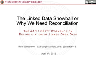 STANFORD UNIVERSITY LIBRARIES
The Linked Data Snowball or
Why We Need Reconciliation
April 4th, 2016
TH E AAC / G E T T Y WO R K S H O P O N
R E C O N C I L I AT I O N O F L I N K E D OP E N D ATA
Rob Sanderson / azaroth@stanford.edu / @azaroth42
 