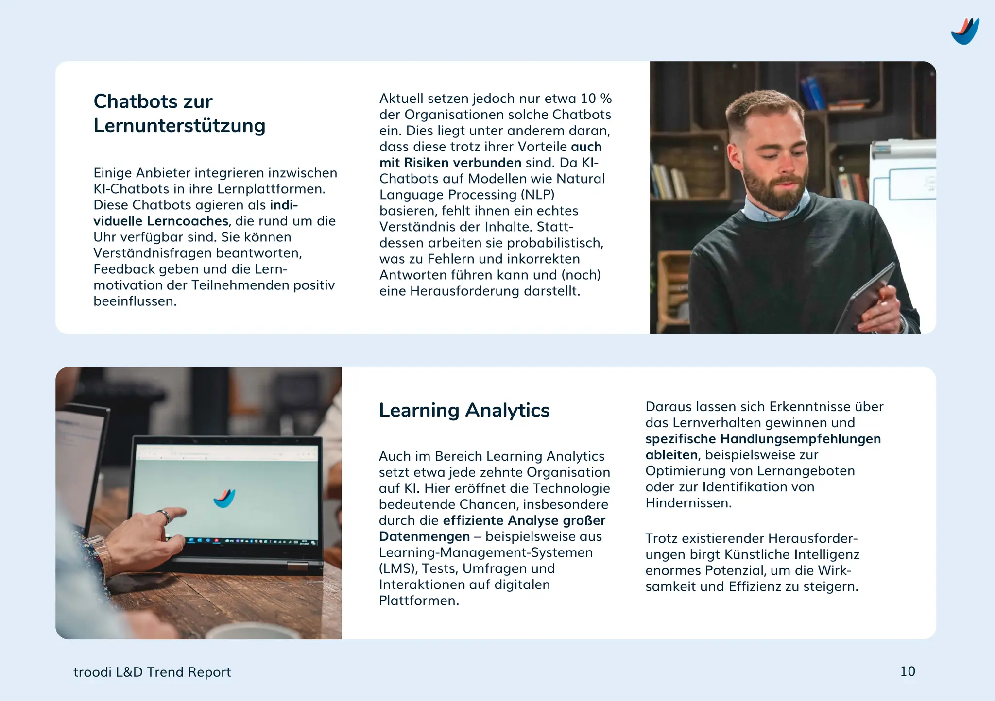 troodi L&D Trend Report
Einige Anbieter integrieren inzwischen
KI-Chatbots in ihre Lernplattformen.
Diese Chatbots agieren als indi-
viduelle Lerncoaches, die rund um die
Uhr verfügbar sind. Sie können
Verständnisfragen beantworten,
Feedback geben und die Lern-
motivation der Teilnehmenden positiv
beeinflussen.
Chatbots zur
Lernunterstützung
10
Aktuell setzen jedoch nur etwa 10 %
der Organisationen solche Chatbots
ein. Dies liegt unter anderem daran,
dass diese trotz ihrer Vorteile auch
mit Risiken verbunden sind. Da KI-
Chatbots auf Modellen wie Natural
Language Processing (NLP)
basieren, fehlt ihnen ein echtes
Verständnis der Inhalte. Statt-
dessen arbeiten sie probabilistisch,
was zu Fehlern und inkorrekten
Antworten führen kann und (noch)
eine Herausforderung darstellt.
Auch im Bereich Learning Analytics
setzt etwa jede zehnte Organisation
auf KI. Hier eröffnet die Technologie
bedeutende Chancen, insbesondere
durch die effiziente Analyse großer
Datenmengen – beispielsweise aus
Learning-Management-Systemen
(LMS), Tests, Umfragen und
Interaktionen auf digitalen
Plattformen.
Learning Analytics Daraus lassen sich Erkenntnisse über
das Lernverhalten gewinnen und
spezifische Handlungsempfehlungen
ableiten, beispielsweise zur
Optimierung von Lernangeboten
oder zur Identifikation von
Hindernissen.
Trotz existierender Herausforder-
ungen birgt Künstliche Intelligenz
enormes Potenzial, um die Wirk-
samkeit und Effizienz zu steigern.
 