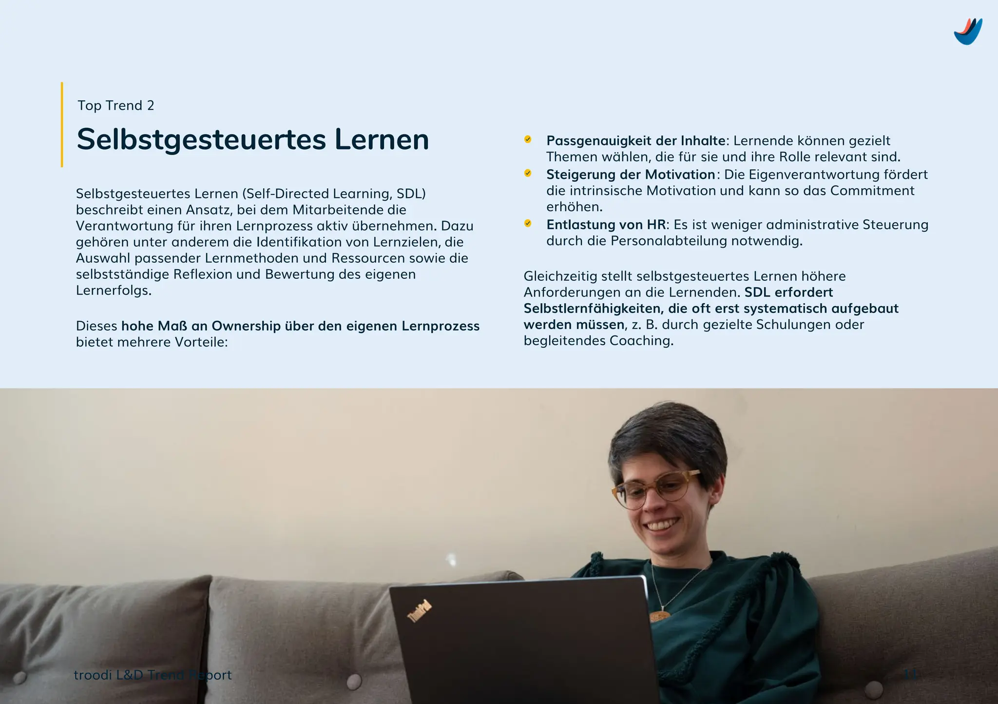 troodi L&D Trend Report
Selbstgesteuertes Lernen (Self-Directed Learning, SDL)
beschreibt einen Ansatz, bei dem Mitarbeitende die
Verantwortung für ihren Lernprozess aktiv übernehmen. Dazu
gehören unter anderem die Identifikation von Lernzielen, die
Auswahl passender Lernmethoden und Ressourcen sowie die
selbstständige Reflexion und Bewertung des eigenen
Lernerfolgs.
Dieses hohe Maß an Ownership über den eigenen Lernprozess
bietet mehrere Vorteile:
Passgenauigkeit der Inhalte: Lernende können gezielt
Themen wählen, die für sie und ihre Rolle relevant sind.
Steigerung der Motivation: Die Eigenverantwortung fördert
die intrinsische Motivation und kann so das Commitment
erhöhen.
Entlastung von HR: Es ist weniger administrative Steuerung
durch die Personalabteilung notwendig.
Gleichzeitig stellt selbstgesteuertes Lernen höhere
Anforderungen an die Lernenden. SDL erfordert
Selbstlernfähigkeiten, die oft erst systematisch aufgebaut
werden müssen, z. B. durch gezielte Schulungen oder
begleitendes Coaching.
11
Selbstgesteuertes Lernen
Top Trend 2
 