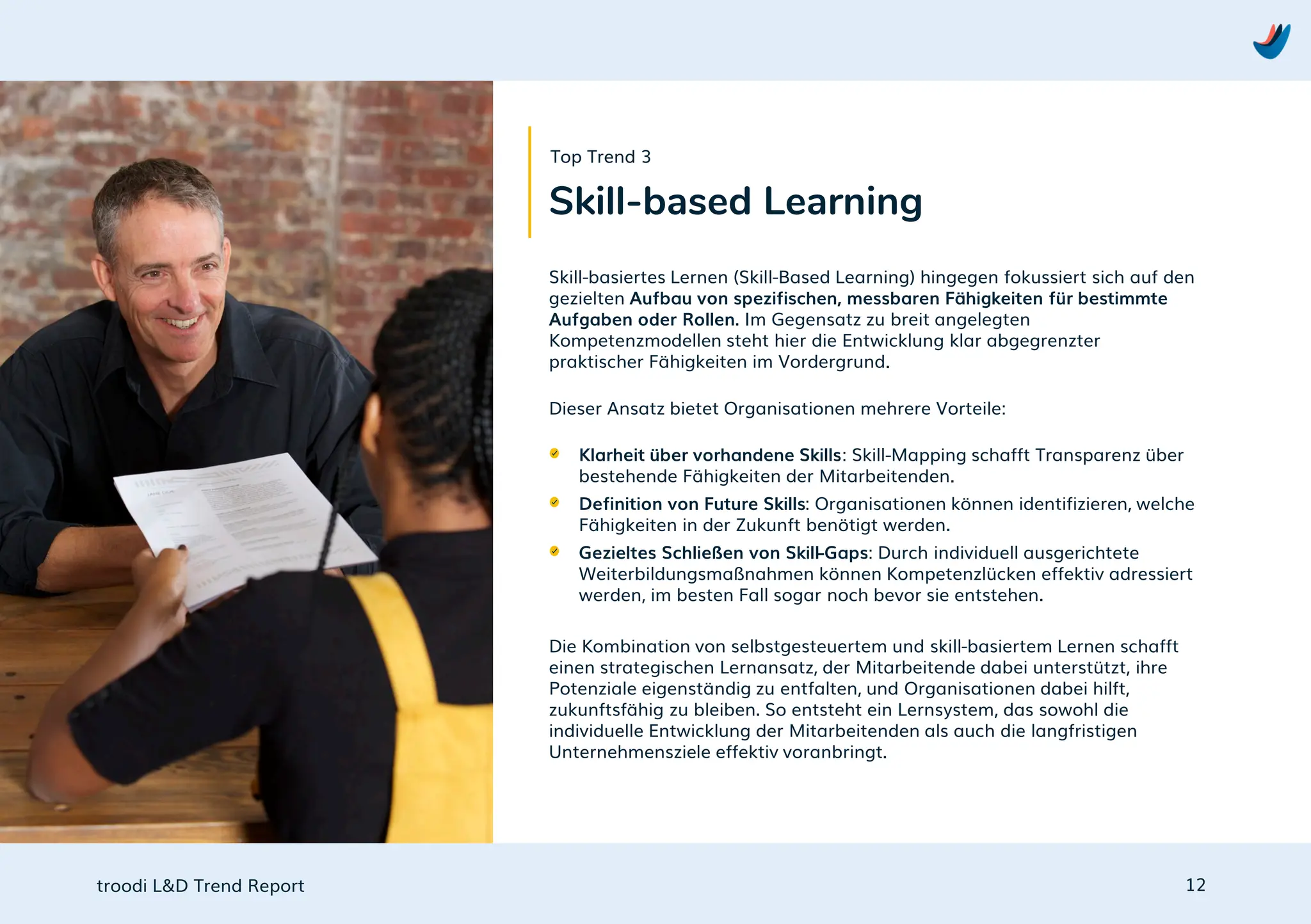 troodi L&D Trend Report
Skill-basiertes Lernen (Skill-Based Learning) hingegen fokussiert sich auf den
gezielten Aufbau von spezifischen, messbaren Fähigkeiten für bestimmte
Aufgaben oder Rollen. Im Gegensatz zu breit angelegten
Kompetenzmodellen steht hier die Entwicklung klar abgegrenzter
praktischer Fähigkeiten im Vordergrund.
Dieser Ansatz bietet Organisationen mehrere Vorteile:
Klarheit über vorhandene Skills: Skill-Mapping schafft Transparenz über
bestehende Fähigkeiten der Mitarbeitenden.
Definition von Future Skills: Organisationen können identifizieren, welche
Fähigkeiten in der Zukunft benötigt werden.
Gezieltes Schließen von Skill-Gaps: Durch individuell ausgerichtete
Weiterbildungsmaßnahmen können Kompetenzlücken effektiv adressiert
werden, im besten Fall sogar noch bevor sie entstehen.
Die Kombination von selbstgesteuertem und skill-basiertem Lernen schafft
einen strategischen Lernansatz, der Mitarbeitende dabei unterstützt, ihre
Potenziale eigenständig zu entfalten, und Organisationen dabei hilft,
zukunftsfähig zu bleiben. So entsteht ein Lernsystem, das sowohl die
individuelle Entwicklung der Mitarbeitenden als auch die langfristigen
Unternehmensziele effektiv voranbringt.
12
Skill-based Learning
Top Trend 3
 