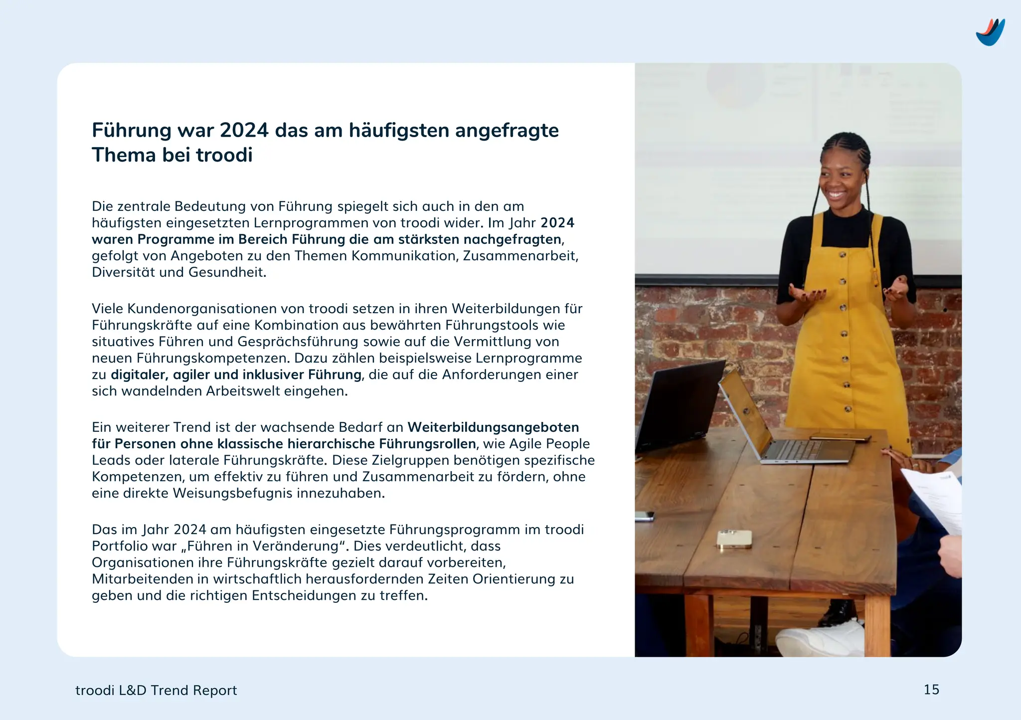 troodi L&D Trend Report
Die zentrale Bedeutung von Führung spiegelt sich auch in den am
häufigsten eingesetzten Lernprogrammen von troodi wider. Im Jahr 2024
waren Programme im Bereich Führung die am stärksten nachgefragten,
gefolgt von Angeboten zu den Themen Kommunikation, Zusammenarbeit,
Diversität und Gesundheit.
Viele Kundenorganisationen von troodi setzen in ihren Weiterbildungen für
Führungskräfte auf eine Kombination aus bewährten Führungstools wie
situatives Führen und Gesprächsführung sowie auf die Vermittlung von
neuen Führungskompetenzen. Dazu zählen beispielsweise Lernprogramme
zu digitaler, agiler und inklusiver Führung, die auf die Anforderungen einer
sich wandelnden Arbeitswelt eingehen.
Ein weiterer Trend ist der wachsende Bedarf an Weiterbildungsangeboten
für Personen ohne klassische hierarchische Führungsrollen, wie Agile People
Leads oder laterale Führungskräfte. Diese Zielgruppen benötigen spezifische
Kompetenzen, um effektiv zu führen und Zusammenarbeit zu fördern, ohne
eine direkte Weisungsbefugnis innezuhaben.
Das im Jahr 2024 am häufigsten eingesetzte Führungsprogramm im troodi
Portfolio war „Führen in Veränderung“. Dies verdeutlicht, dass
Organisationen ihre Führungskräfte gezielt darauf vorbereiten,
Mitarbeitenden in wirtschaftlich herausfordernden Zeiten Orientierung zu
geben und die richtigen Entscheidungen zu treffen.
Führung war 2024 das am häufigsten angefragte
Thema bei troodi
15
 