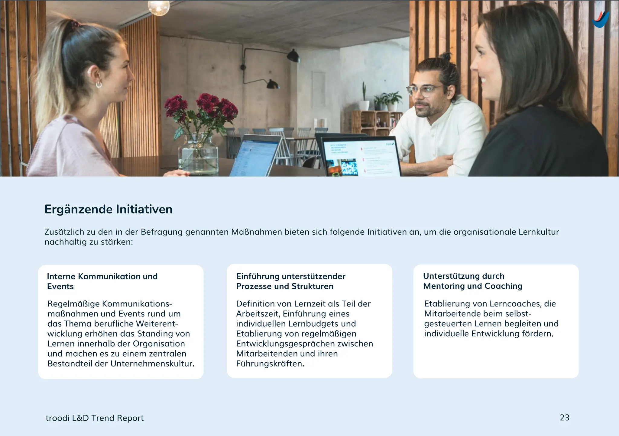 Regelmäßige Kommunikations-
maßnahmen und Events rund um
das Thema berufliche Weiterent-
wicklung erhöhen das Standing von
Lernen innerhalb der Organisation
und machen es zu einem zentralen
Bestandteil der Unternehmenskultur.
Definition von Lernzeit als Teil der
Arbeitszeit, Einführung eines
individuellen Lernbudgets und
Etablierung von regelmäßigen
Entwicklungsgesprächen zwischen
Mitarbeitenden und ihren
Führungskräften.
Etablierung von Lerncoaches, die
Mitarbeitende beim selbst-
gesteuerten Lernen begleiten und
individuelle Entwicklung fördern.
Zusätzlich zu den in der Befragung genannten Maßnahmen bieten sich folgende Initiativen an, um die organisationale Lernkultur
nachhaltig zu stärken:
Ergänzende Initiativen
troodi L&D Trend Report
Interne Kommunikation und
Events
Einführung unterstützender
Prozesse und Strukturen
Unterstützung durch
Mentoring und Coaching
23
 