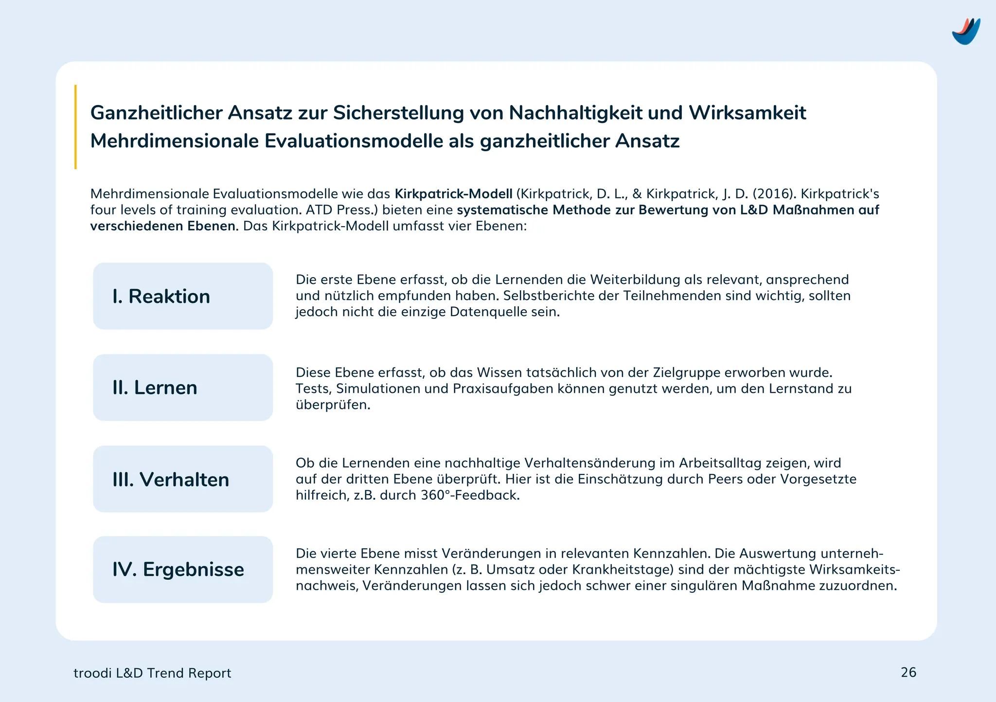 troodi L&D Trend Report
Ganzheitlicher Ansatz zur Sicherstellung von Nachhaltigkeit und Wirksamkeit
Mehrdimensionale Evaluationsmodelle als ganzheitlicher Ansatz
Mehrdimensionale Evaluationsmodelle wie das Kirkpatrick-Modell (Kirkpatrick, D. L., & Kirkpatrick, J. D. (2016). Kirkpatrick's
four levels of training evaluation. ATD Press.) bieten eine systematische Methode zur Bewertung von L&D Maßnahmen auf
verschiedenen Ebenen. Das Kirkpatrick-Modell umfasst vier Ebenen:
Die erste Ebene erfasst, ob die Lernenden die Weiterbildung als relevant, ansprechend
und nützlich empfunden haben. Selbstberichte der Teilnehmenden sind wichtig, sollten
jedoch nicht die einzige Datenquelle sein.
Diese Ebene erfasst, ob das Wissen tatsächlich von der Zielgruppe erworben wurde.
Tests, Simulationen und Praxisaufgaben können genutzt werden, um den Lernstand zu
überprüfen.
Ob die Lernenden eine nachhaltige Verhaltensänderung im Arbeitsalltag zeigen, wird
auf der dritten Ebene überprüft. Hier ist die Einschätzung durch Peers oder Vorgesetzte
hilfreich, z.B. durch 360°-Feedback.
Die vierte Ebene misst Veränderungen in relevanten Kennzahlen. Die Auswertung unterneh-
mensweiter Kennzahlen (z. B. Umsatz oder Krankheitstage) sind der mächtigste Wirksamkeits-
nachweis, Veränderungen lassen sich jedoch schwer einer singulären Maßnahme zuzuordnen.
26
I. Reaktion
II. Lernen
III. Verhalten
IV. Ergebnisse
 